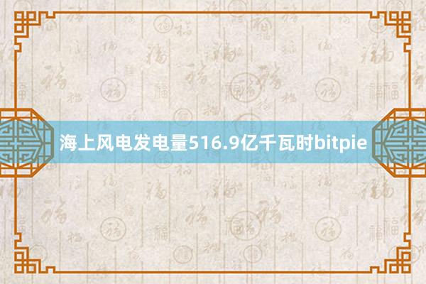 海上风电发电量516.9亿千瓦时bitpie