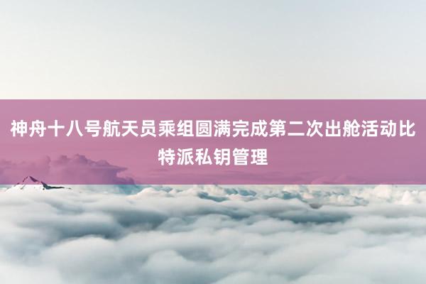 神舟十八号航天员乘组圆满完成第二次出舱活动比特派私钥管理